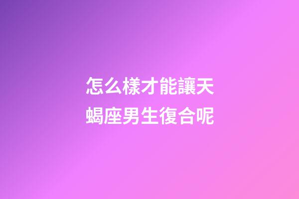 怎么樣才能讓天蝎座男生復合呢-第1張-星座運勢-玄機派