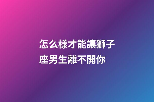 怎么樣才能讓獅子座男生離不開你-第1張-星座運勢-玄機派