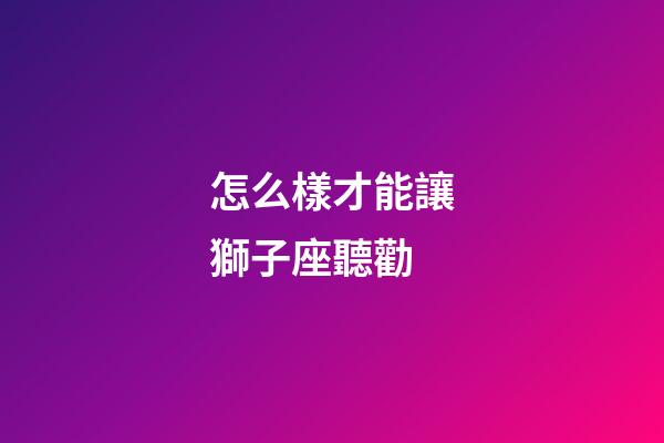 怎么樣才能讓獅子座聽勸-第1張-星座運(yùn)勢-玄機(jī)派