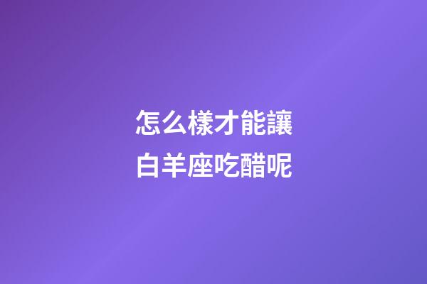 怎么樣才能讓白羊座吃醋呢-第1張-星座運勢-玄機派