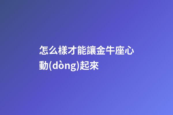 怎么樣才能讓金牛座心動(dòng)起來-第1張-星座運(yùn)勢-玄機(jī)派