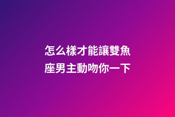 怎么樣才能讓雙魚座男主動吻你一下-第1張-星座運勢-玄機派