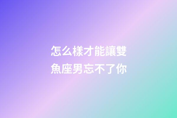 怎么樣才能讓雙魚座男忘不了你-第1張-星座運勢-玄機派