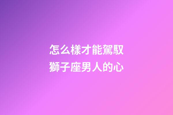 怎么樣才能駕馭獅子座男人的心-第1張-星座運勢-玄機派