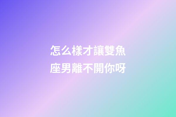 怎么樣才讓雙魚座男離不開你呀-第1張-星座運勢-玄機派