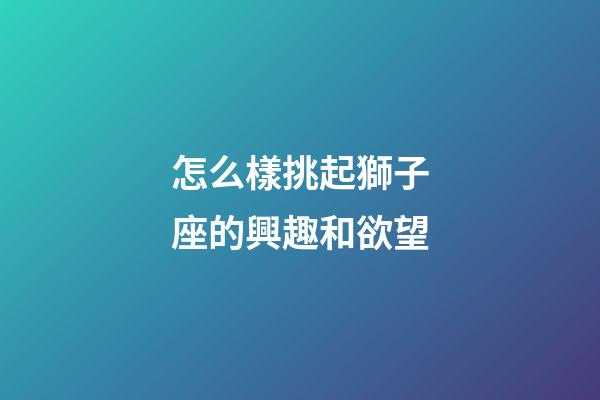 怎么樣挑起獅子座的興趣和欲望-第1張-星座運勢-玄機派