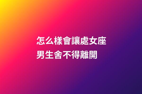 怎么樣會讓處女座男生舍不得離開-第1張-星座運勢-玄機派