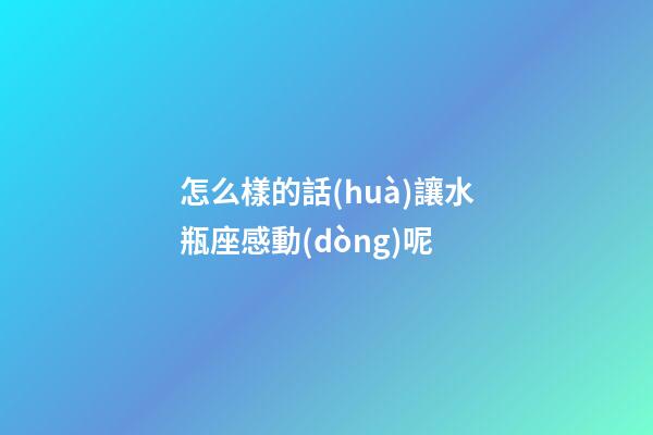 怎么樣的話(huà)讓水瓶座感動(dòng)呢