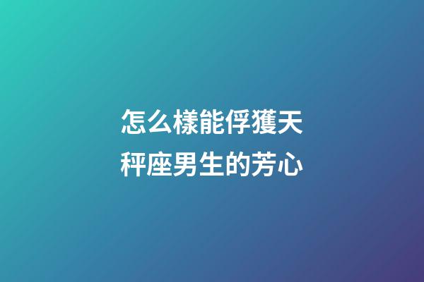 怎么樣能俘獲天秤座男生的芳心
