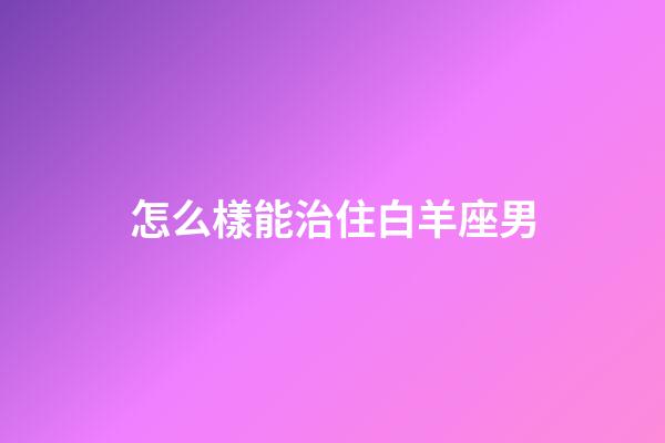 怎么樣能治住白羊座男-第1張-星座運勢-玄機派