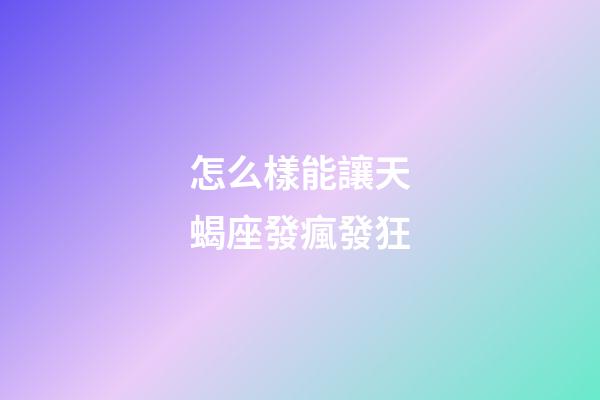 怎么樣能讓天蝎座發瘋發狂-第1張-星座運勢-玄機派