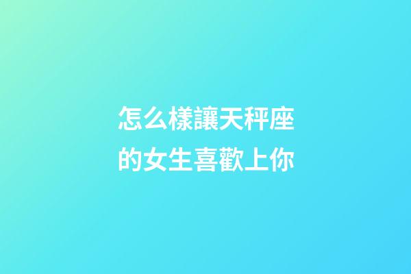 怎么樣讓天秤座的女生喜歡上你-第1張-星座運勢-玄機派