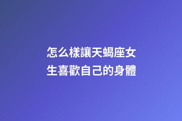 怎么樣讓天蝎座女生喜歡自己的身體