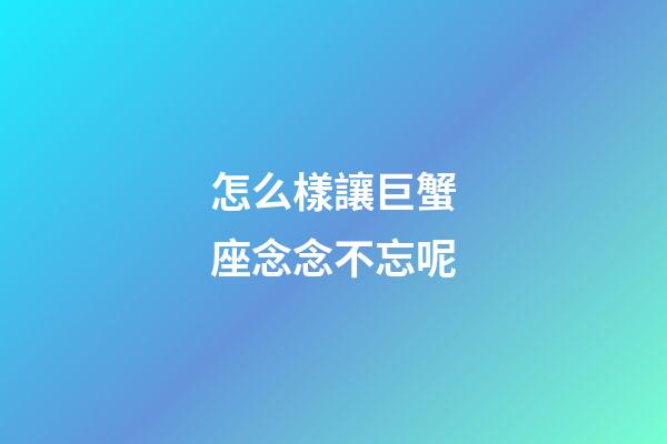 怎么樣讓巨蟹座念念不忘呢-第1張-星座運勢-玄機派