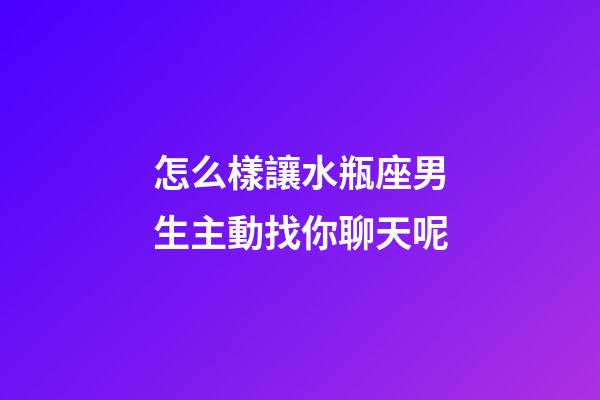 怎么樣讓水瓶座男生主動找你聊天呢-第1張-星座運勢-玄機派