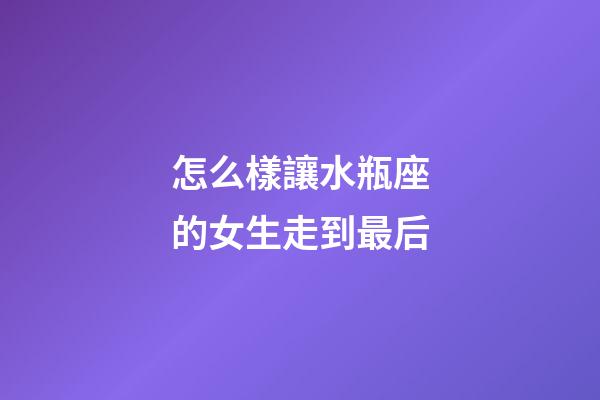 怎么樣讓水瓶座的女生走到最后-第1張-星座運勢-玄機派