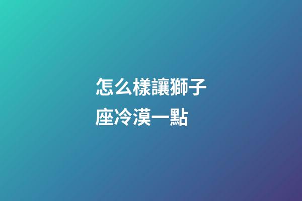 怎么樣讓獅子座冷漠一點-第1張-星座運勢-玄機派