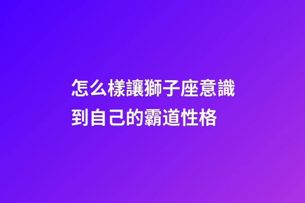 怎么樣讓獅子座意識到自己的霸道性格-第1張-星座運勢-玄機派