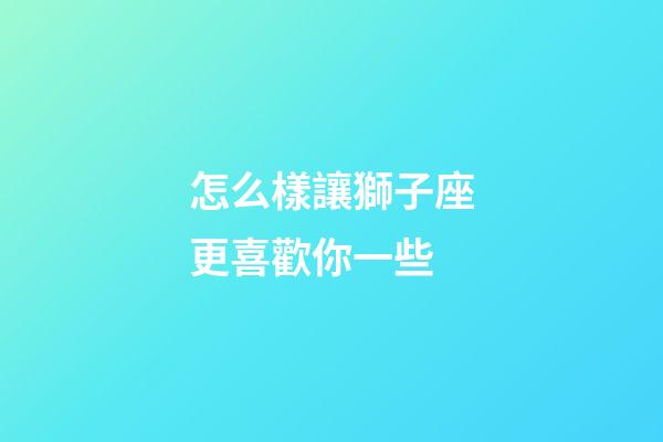 怎么樣讓獅子座更喜歡你一些-第1張-星座運勢-玄機派