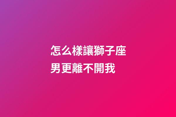 怎么樣讓獅子座男更離不開我-第1張-星座運勢-玄機派