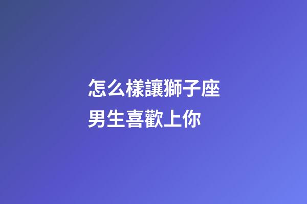 怎么樣讓獅子座男生喜歡上你-第1張-星座運勢-玄機(jī)派