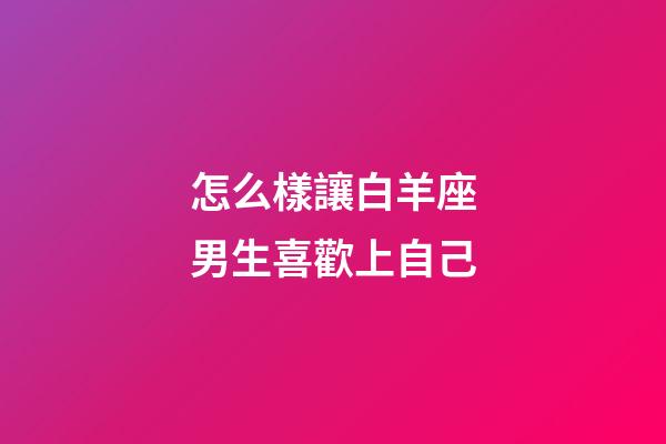 怎么樣讓白羊座男生喜歡上自己-第1張-星座運勢-玄機派