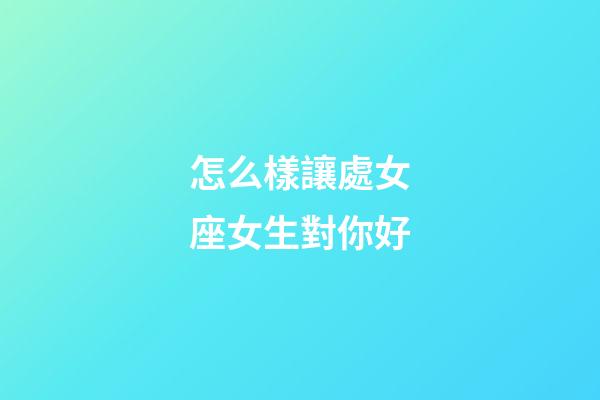 怎么樣讓處女座女生對你好-第1張-星座運勢-玄機派