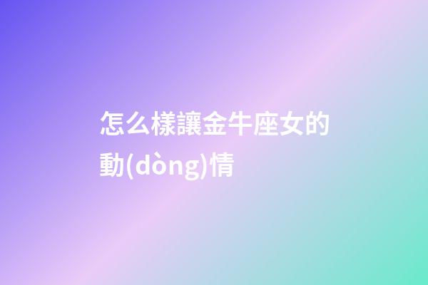 怎么樣讓金牛座女的動(dòng)情