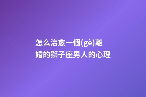 怎么治愈一個(gè)離婚的獅子座男人的心理
