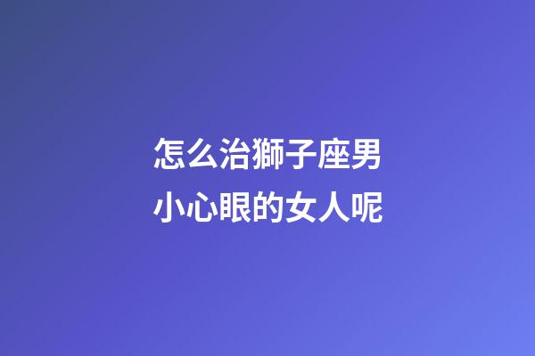 怎么治獅子座男小心眼的女人呢-第1張-星座運勢-玄機派