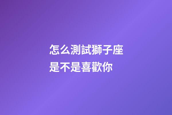 怎么測試獅子座是不是喜歡你-第1張-星座運勢-玄機派