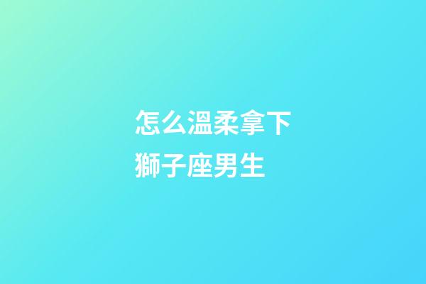 怎么溫柔拿下獅子座男生-第1張-星座運勢-玄機派
