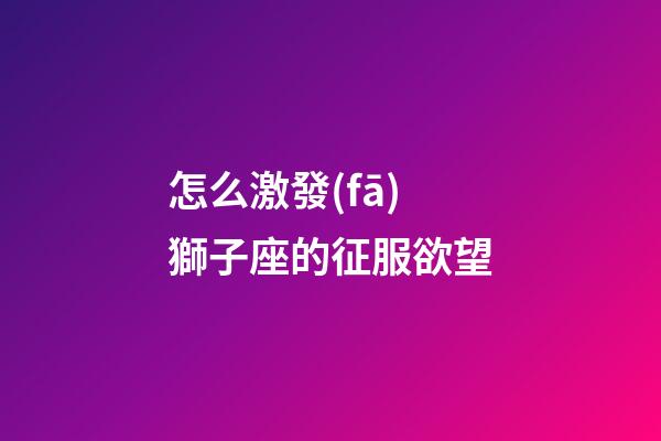 怎么激發(fā)獅子座的征服欲望