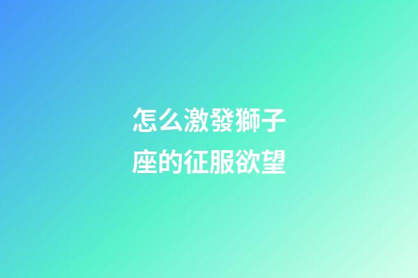 怎么激發獅子座的征服欲望-第1張-星座運勢-玄機派