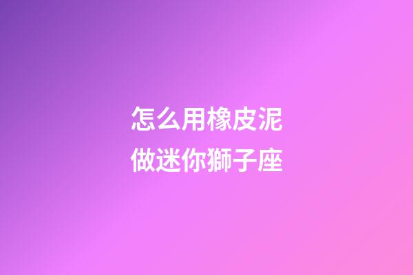 怎么用橡皮泥做迷你獅子座