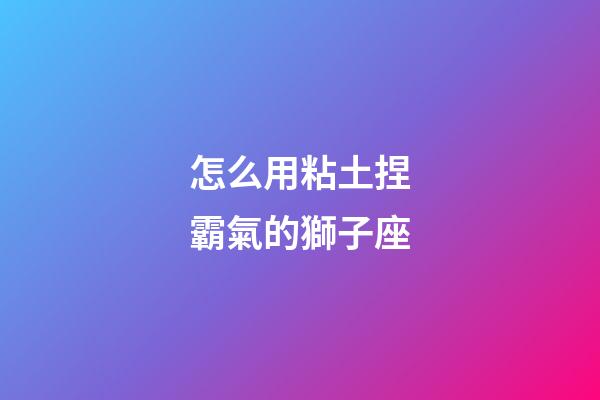 怎么用粘土捏霸氣的獅子座-第1張-星座運勢-玄機派