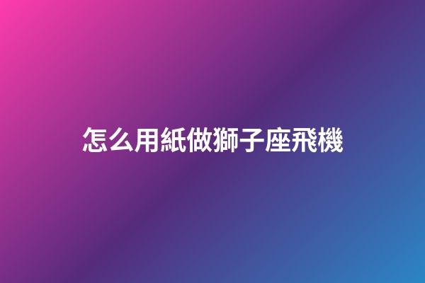 怎么用紙做獅子座飛機-第1張-星座運勢-玄機派