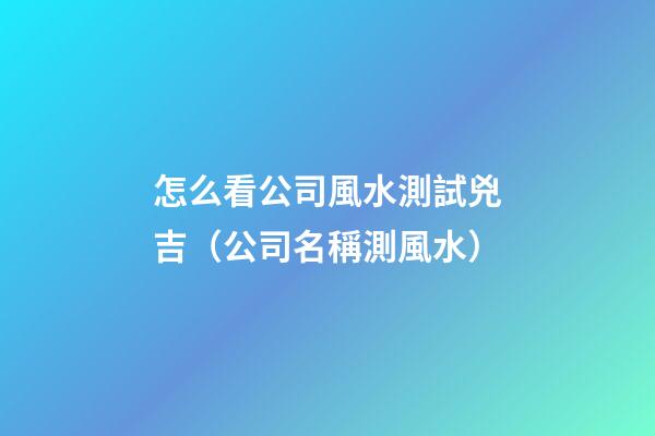 怎么看公司風水測試兇吉（公司名稱測風水）