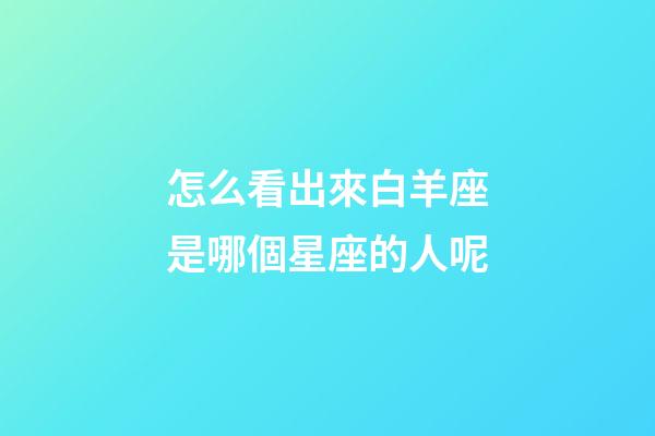 怎么看出來白羊座是哪個星座的人呢-第1張-星座運勢-玄機派