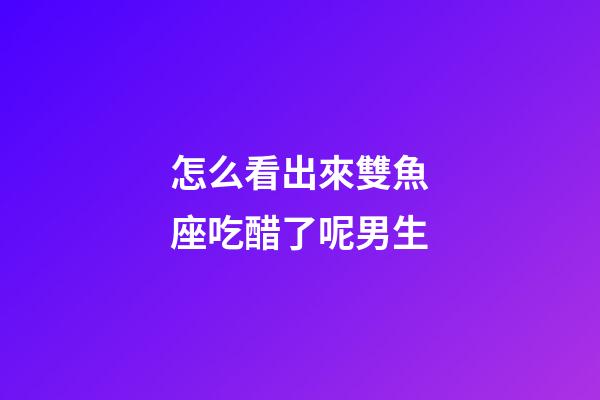 怎么看出來雙魚座吃醋了呢男生-第1張-星座運勢-玄機派