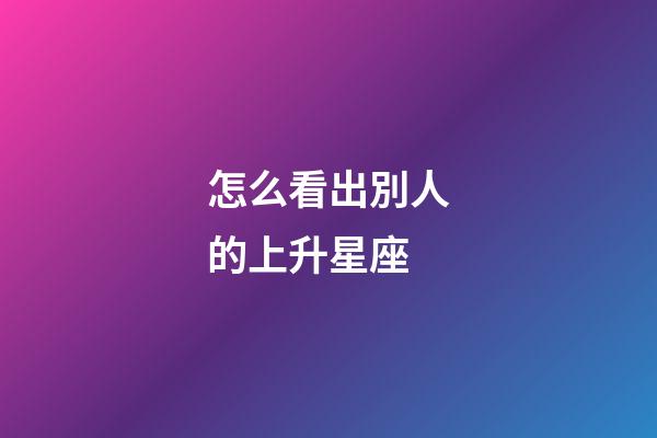 怎么看出別人的上升星座-第1張-星座運勢-玄機派