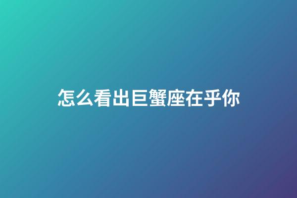 怎么看出巨蟹座在乎你-第1張-星座運勢-玄機派