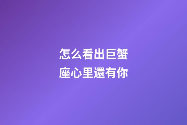 怎么看出巨蟹座心里還有你-第1張-星座運(yùn)勢-玄機(jī)派
