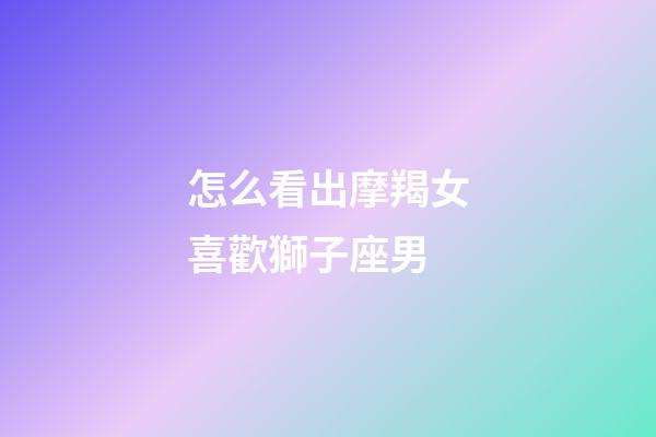 怎么看出摩羯女喜歡獅子座男