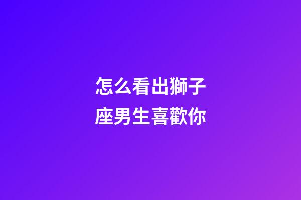 怎么看出獅子座男生喜歡你-第1張-星座運勢-玄機派