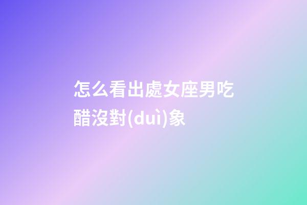 怎么看出處女座男吃醋沒對(duì)象