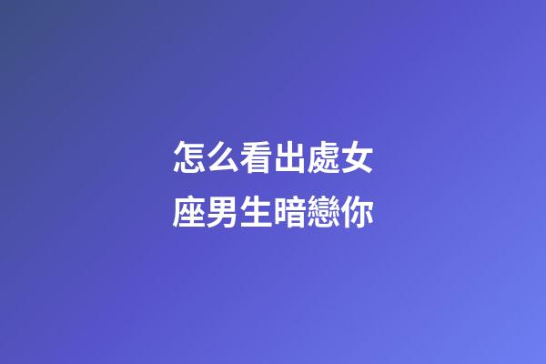 怎么看出處女座男生暗戀你-第1張-星座運勢-玄機派