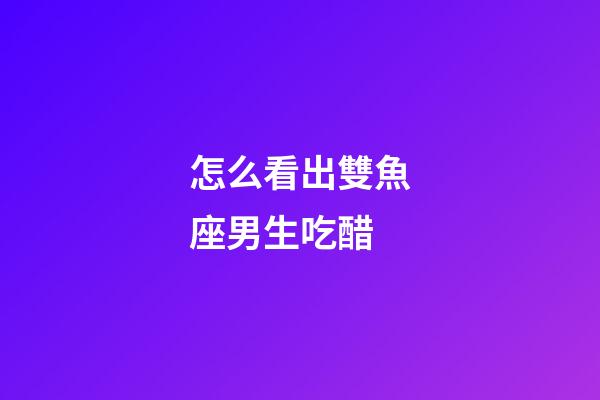 怎么看出雙魚座男生吃醋-第1張-星座運勢-玄機派