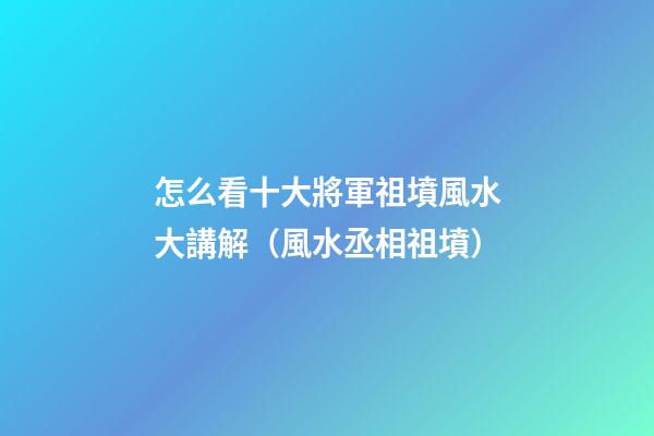 怎么看十大將軍祖墳風水大講解（風水丞相祖墳）
