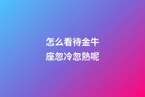 怎么看待金牛座忽冷忽熱呢-第1張-星座運勢-玄機派